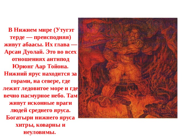  В Нижнем мире (Утугэт терде — преисподняя) живут абаасы. Их глава — Арсан Дуолай. Это во всех отношениях антипод Юрюнг Аар Тойона. Нижний ярус находится за горами, на севере, где лежит ледовитое море и где вечно пасмурное небо. Там живут исконные враги людей среднего яруса. Богатыри нижнего яруса хитры, коварны и неуловимы. 