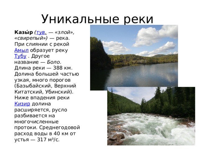 Уникальные реки Казы́р   ( тув .  — «злой», «свирепый»)  — река. При слиянии с рекой  Амыл  образует реку  Тубу  . Другое название —  Боло . Длина реки — 388 км. Долина большей частью узкая, много порогов (Базыбайский, Верхний Китатский, Убинский). Ниже впадения реки  Кизир  долина расширяется, русло разбивается на многочисленные протоки. Среднегодовой расход воды в 40 км от устья — 317 м³/с. 