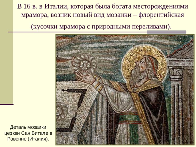 В 16 в. в Италии, которая была богата месторождениями мрамора, возник новый вид мозаики – флорентийская (кусочки мрамора с природными переливами).  Деталь мозаики церкви Сан Витале в Равенне (Италия). 
