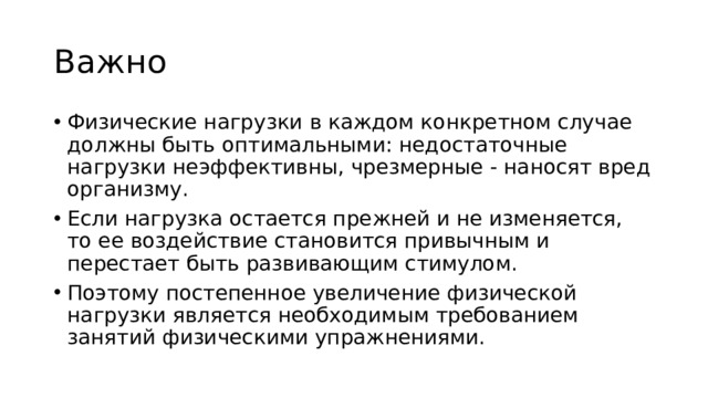 Важно Физические нагрузки в каждом конкретном случае должны быть оптимальными: недостаточные нагрузки неэффективны, чрезмерные - наносят вред организму. Если нагрузка остается прежней и не изменяется, то ее воздействие становится привычным и перестает быть развивающим стимулом. Поэтому постепенное увеличение физической нагрузки является необходимым требованием занятий физическими упражнениями. 