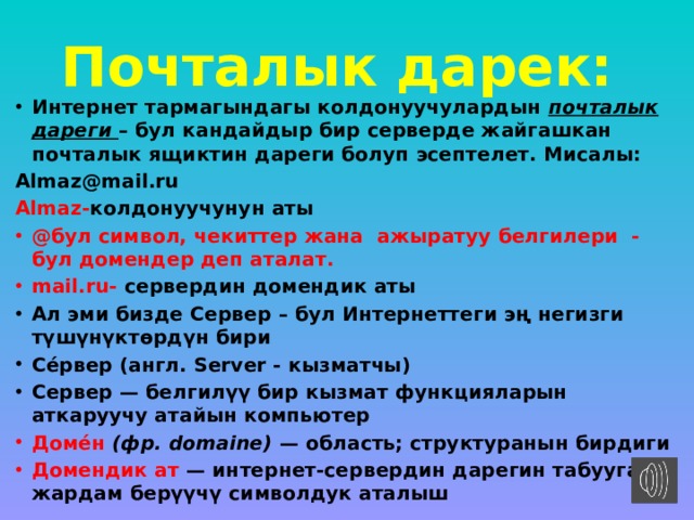 Почталык дарек:  Интернет тармагындагы колдонуучулардын  почталык дареги  – бул кандайдыр бир серверде жайгашкан почталык ящиктин дареги болуп эсептелет. Мисалы: Almaz@mail.ru Almaz- колдонуучунун аты @бул символ, чекиттер жана ажыратуу белгилери - бул домендер деп аталат. mail.ru- сервердин домендик аты   Ал эми бизде Сервер – бул Интернеттеги эң негизги түшүнүктөрдүн бири Се́рвер (англ. Server - кызматчы) Сервер — белгилүү бир кызмат функцияларын аткаруучу атайын компьютер Доме́н  (фр. domaine)  — область; структуранын бирдиги Домендик ат — интернет-сервердин дарегин табууга жардам берүүчү символдук аталыш 