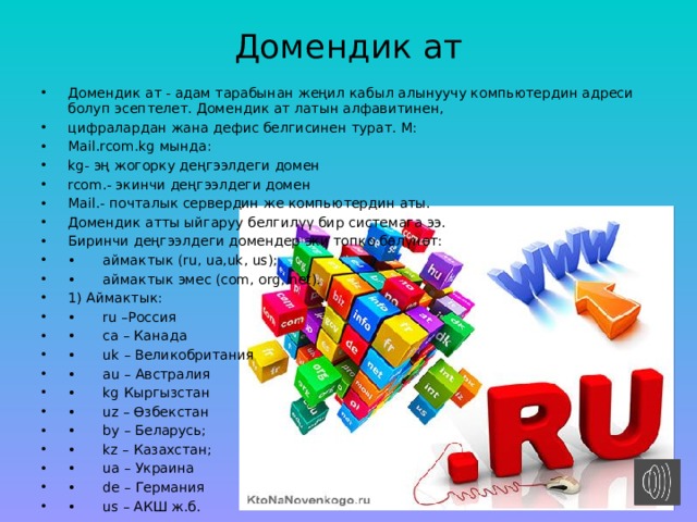 Домендик ат   Домендик ат - адам тарабынан жеңил кабыл алынуучу компьютердин адреси болуп эсептелет. Домендик ат латын алфавитинен, цифралардан жана дефис белгисинен турат. М: Mail.rcom.kg мында: kg- эң жогорку деңгээлдеги домен rcom.- экинчи деңгээлдеги домен Mail.- почталык сервердин же компьютердин аты. Домендик атты ыйгаруу белгилүү бир системага ээ. Биринчи деңгээлдеги домендер эки топко бөлүнөт: •  аймактык (ru, ua,uk, us); •  аймактык эмес (com, org, net). 1) Аймактык: •  ru –Россия •  ca – Канада •  uk – Великобритания •  au – Австралия •  kg Кыргызстан •  uz – Өзбекстан •  by – Беларусь; •  kz – Казахстан; •  ua – Украина •  de – Германия •  us – АКШ ж.б. 