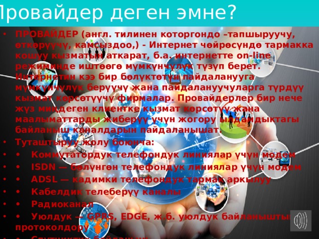 Провайдер деген эмне? ПРОВАЙДЕР (англ. тилинен которгондо –тапшыруучу, өткөрүүчү, камсыздоо,) - Интернет чөйрөсүндө тармакка кошуу кызматын аткарат, б.а. интернетте on-line режиминде иштөөгө мүмкүнчүлүк түзүп берет. Интернетин кээ бир бөлүктөтүн пайдаланууга мүмкүнчүлүк берүүчү жана пайдалануучуларга түрдүү кызмат көрсөтүүчү фирмалар. Провайдерлер бир нече жүз миңдеген клиентке кызмат көрсөтүү жана маалыматтарды жиберүү үчүн жогору ылдамдыктагы байланыш каналдарын пайдаланышат. Туташтыруу жолу боюнча: •  Коммутатордук телефондук линиялар үчүн модем •  ISDN — бөлүнгөн телефондук линиялар үчүн модем •  АDSL — кадимки телефондук тармак аркылуу •  Кабелдик телеберүү каналы •  Радиоканал •  Уюлдук — GPRS, EDGE, ж.б. уюлдук байланыштын протоколдору •  Спутниктик байланыш •  PLC — электр тармагы аркылуу Мисалы: Акнет, Мегаком, О, Билайн ж.б. 
