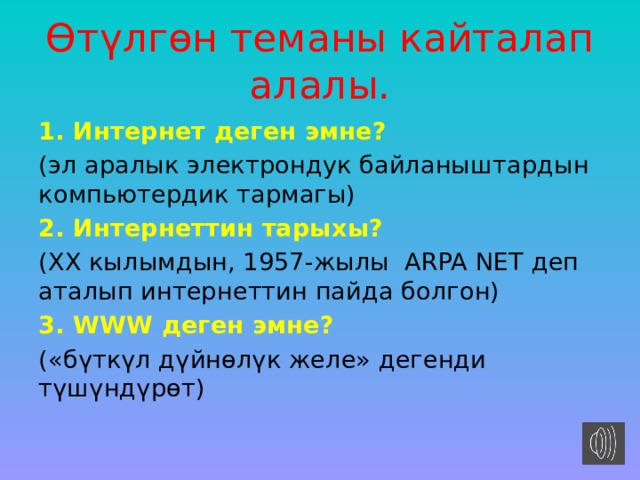 Өтүлгөн теманы кайталап алалы. 1. Интернет деген эмне? (эл аралык электрондук байланыштардын компьютердик тармагы) 2. Интернеттин тарыхы? (ХХ кылымдын, 1957-жылы ARPA NET деп аталып интернеттин пайда болгон) 3. WWW деген эмне? («бүткүл дүйнөлүк желе» дегенди түшүндүрөт) 
