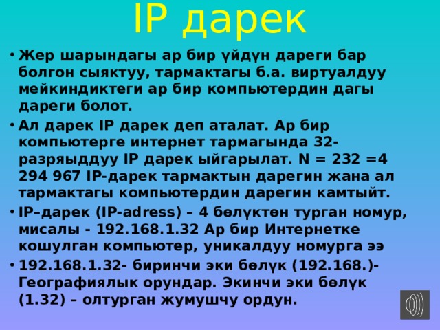 IP дарек   Жер шарындагы ар бир үйдүн дареги бар болгон сыяктуу, тармактагы б.а. виртуалдуу мейкиндиктеги ар бир компьютердин дагы дареги болот. Ал дарек IP дарек деп аталат. Ар бир компьютерге интернет тармагында 32-разряыддуу IP дарек ыйгарылат. N = 232 =4 294 967 IP-дарек тармактын дарегин жана ал тармактагы компьютердин дарегин камтыйт. IP–дарек (IP-adress) – 4 бөлүктөн турган номур, мисалы - 192.168.1.32 Ар бир Интернетке кошулган компьютер, уникалдуу номурга ээ   192.168.1.32- биринчи эки бөлүк (192.168.)- Географиялык орундар. Экинчи эки бөлүк (1.32) – олтурган жумушчу ордун. 