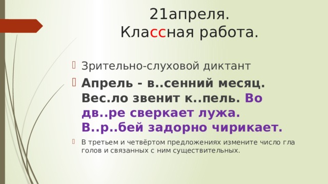 21апреля.  Кла сс ная работа. Зрительно-слуховой диктант Апрель - в..сенний месяц. Вес.ло звенит к..пель. Во дв..ре сверкает лужа. В..р..бей задорно чирикает. В третьем и четвёртом предложениях измените число гла­голов и связанных с ним существительных. 