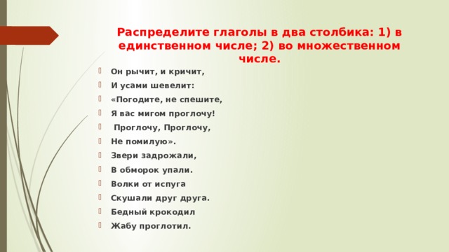 Распределите глаголы в два столбика: 1) в единственном числе; 2) во множественном числе. Он рычит, и кричит, И усами шевелит: «Погодите, не спешите, Я вас мигом проглочу!  Проглочу, Проглочу, Не помилую». Звери задрожали, В обморок упали. Волки от испуга Скушали друг друга. Бедный крокодил Жабу проглотил. 