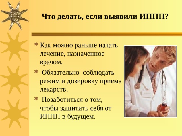 Что делать, если выявили ИППП? Как можно раньше начать лечение, назначенное врачом.  Обязательно соблюдать режим и дозировку приема лекарств.  Позаботиться о том, чтобы защитить себя от ИППП в будущем. 