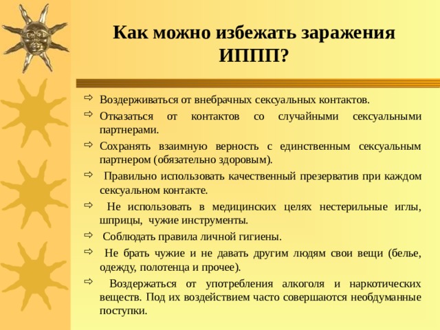 Как можно избежать заражения ИППП? Воздерживаться от внебрачных сексуальных контактов. Отказаться от контактов со случайными сексуальными партнерами. Сохранять взаимную верность с единственным сексуальным партнером (обязательно здоровым).  Правильно использовать качественный презерватив при каждом сексуальном контакте.  Не использовать в медицинских целях нестерильные иглы, шприцы, чужие инструменты.  Соблюдать правила личной гигиены.  Не брать чужие и не давать другим людям свои вещи (белье, одежду, полотенца и прочее).  Воздержаться от употребления алкоголя и наркотических веществ. Под их воздействием часто совершаются необдуманные поступки. 