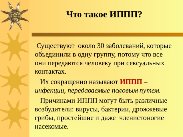 Что такое ИППП?  Существуют около 30 заболеваний, которые объединили в одну группу, потому что все они передаются человеку при сексуальных контактах.  Их сокращенно называют ИППП  – инфекции, передаваемые половым путем.  Причинами ИППП могут быть различные возбудители: вирусы, бактерии, дрожжевые грибы, простейшие и даже членистоногие насекомые. 