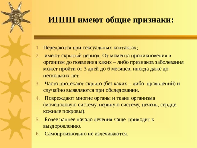 ИППП имеют общие признаки: Передаются при сексуальных контактах;  имеют скрытый период. От момента проникновения в организм до появления каких – либо признаков заболевания может пройти от 3 дней до 6 месяцев, иногда даже до нескольких лет.  Часто протекают скрыто (без каких – либо проявлений) и случайно выявляются при обследовании.  Повреждают многие органы и ткани организма (мочеполовую систему, нервную систему, печень, сердце, кожные покровы).  Более раннее начало лечения чаще приводит к выздоровлению.  Самопроизвольно не излечиваются.  