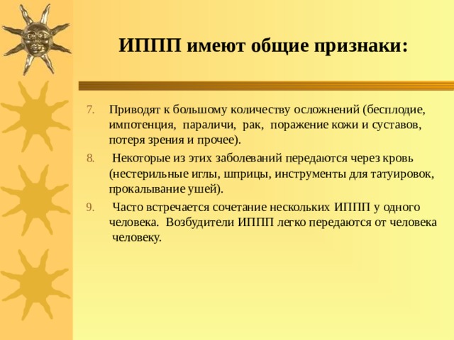 ИППП имеют общие признаки: Приводят к большому количеству осложнений (бесплодие, импотенция, параличи, рак, поражение кожи и суставов, потеря зрения и прочее).  Некоторые из этих заболеваний передаются через кровь (нестерильные иглы, шприцы, инструменты для татуировок, прокалывание ушей).  Часто встречается сочетание нескольких ИППП у одного человека. Возбудители ИППП легко передаются от человека человеку. 