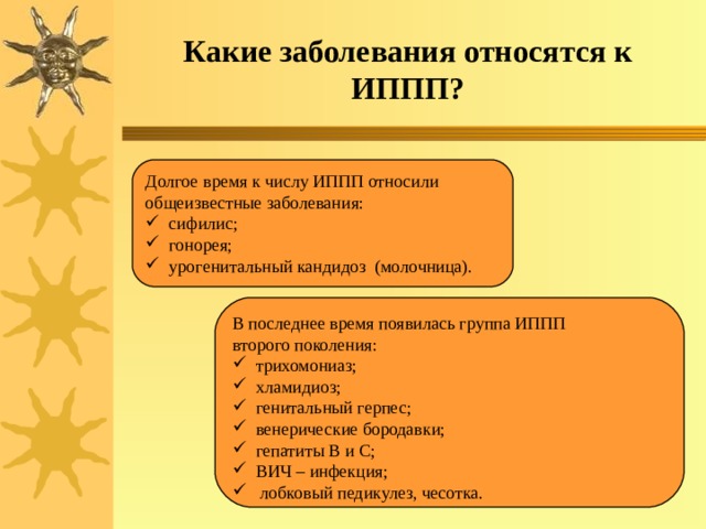 Какие заболевания относятся к ИППП? Долгое время к числу ИППП относили общеизвестные заболевания:  сифилис;  гонорея;  урогенитальный кандидоз (молочница). В последнее время появилась группа ИППП второго поколения:  трихомониаз;  хламидиоз;  генитальный герпес;  венерические бородавки;  гепатиты В и С;  ВИЧ – инфекция;  лобковый педикулез, чесотка. 