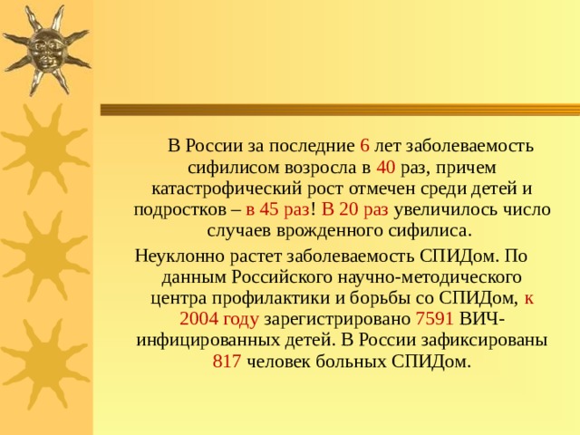  В России за последние 6 лет заболеваемость сифилисом возросла в 40 раз, причем катастрофический рост отмечен среди детей и подростков – в  45  раз ! В  20  раз увеличилось число случаев врожденного сифилиса. Неуклонно растет заболеваемость СПИДом. По данным Российского научно-методического центра профилактики и борьбы со СПИДом, к 2004 году зарегистрировано 7591 ВИЧ-инфицированных детей. В России зафиксированы 817 человек больных СПИДом. 