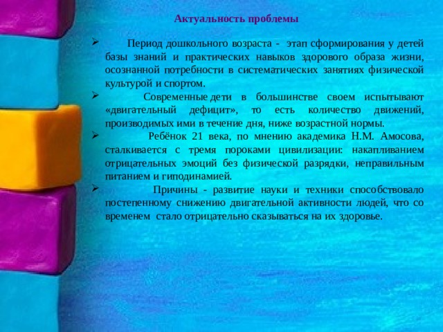 Актуальность проблемы  Период дошкольного возраста - этап сформирования у детей базы знаний и практических навыков здорового образа жизни, осознанной потребности в систематических занятиях физической культурой и спортом.  Современные дети в большинстве своем испытывают «двигательный дефицит», то есть количество движений, производимых ими в течение дня, ниже возрастной нормы.  Ребёнок 21 века, по мнению академика Н.М. Амосова, сталкивается с тремя пороками цивилизации: накапливанием отрицательных эмоций без физической разрядки, неправильным питанием и гиподинамией.  Причины - развитие науки и техники способствовало постепенному снижению двигательной активности людей, что со временем  стало отрицательно сказываться на их здоровье.  