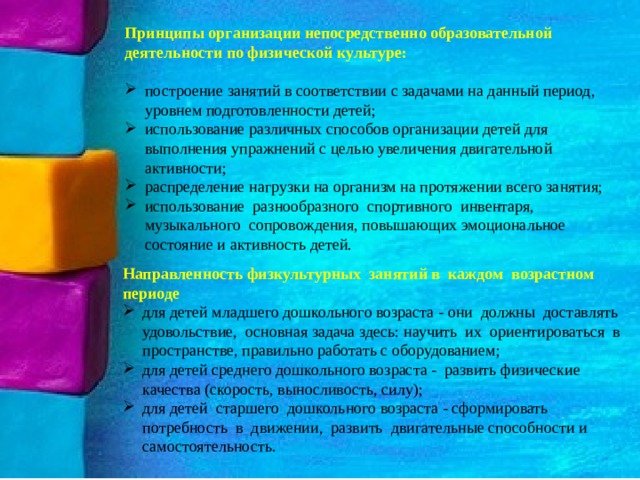 Принципы организации непосредственно образовательной деятельности по физической культуре: построение занятий в соответствии с задачами на данный период, уровнем подготовленности детей; использование различных способов организации детей для выполнения упражнений с целью увеличения двигательной активности; распределение нагрузки на организм на протяжении всего занятия; использование разнообразного спортивного инвентаря, музыкального сопровождения, повышающих эмоциональное состояние и активность детей. Направленность физкультурных занятий в каждом возрастном периоде для детей младшего дошкольного возраста - они должны доставлять удовольствие, основная задача здесь: научить их ориентироваться в пространстве, правильно работать с оборудованием; для детей среднего дошкольного возраста - развить физические качества (скорость, выносливость, силу); для детей старшего дошкольного возраста - сформировать потребность в движении, развить двигательные способности и самостоятельность. 