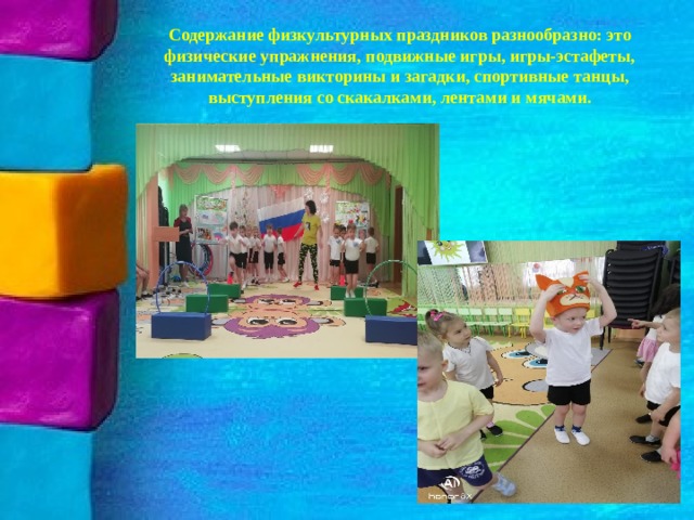 Содержание физкультурных праздников разнообразно: это физические упражнения, подвижные игры, игры-эстафеты, занимательные викторины и загадки, спортивные танцы, выступления со скакалками, лентами и мячами. 