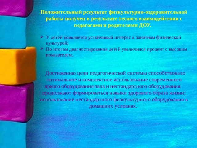 Положительный результат физкультурно-оздоровительной работы получен в результате тесного взаимодействия с педагогами и родителями ДОУ. У детей появляется устойчивый интерес к занятиям физической культурой; По итогам диагностирования детей увеличился процент с высоким показателем.  Достижению цели педагогической системы способствовало оптимальное и комплексное использование современного яркого оборудования зала и нестандартного оборудования. продолжают формироваться навыки здорового образа жизни; использование нестандартного физкультурного оборудования в домашних условиях.   