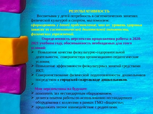  РЕЗУЛЬТАТИВНОСТЬ   Воспитывая у детей потребность в систематических занятиях физической культурой и спортом, мы помогаем: сформировать у детей представление, что их уровень здоровья зависит от систематической двигательной активности, физических упражнений.   Определенность перспектив продолжения работы в 2020-2021 учебном году, обоснованность необходимых для этого условий:  Повышение качества физкультурно-оздоровительной деятельности, совершенствуя организационно-педагогические условия; Повышение эффективности физкультурных занятий средствами ИКТ; Совершенствование физической подготовленности дошкольников посредством в городской спартакиаде дошкольников .    Мои перспективы на будущее: пополнить зал нестандартным оборудованием; делится опытом работы по использованию нестандартного оборудования с коллегами в рамках ГМО «Бодрость»; продолжить тесное взаимодействие с родителями. 