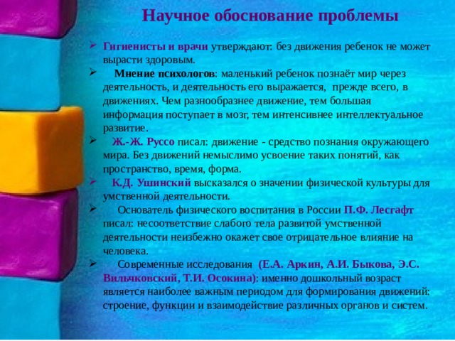  Научное обоснование проблемы Гигиенисты и врачи утверждают: без движения ребенок не может вырасти здоровым.  Мнение психологов : маленький ребенок познаёт мир через деятельность, и деятельность его выражается,  прежде всего, в движениях. Чем разнообразнее движение, тем большая информация поступает в мозг, тем интенсивнее интеллектуальное развитие.  Ж.-Ж. Руссо писал: движение - средство познания окружающего мира. Без движений немыслимо усвоение таких понятий, как пространство, время, форма.  К.Д. Ушинский высказался о значении физической культуры для умственной деятельности.  Основатель физического воспитания в России П.Ф. Лесгафт писал: несоответствие слабого тела развитой умственной деятельности неизбежно окажет свое отрицательное влияние на человека.  Современные исследования (Е.А. Аркин, А.И. Быкова, Э.С. Вильчковский, Т.И. Осокина) : именно дошкольный возраст является наиболее важным периодом для формирования движений: строение, функции и взаимодействие различных органов и систем. 