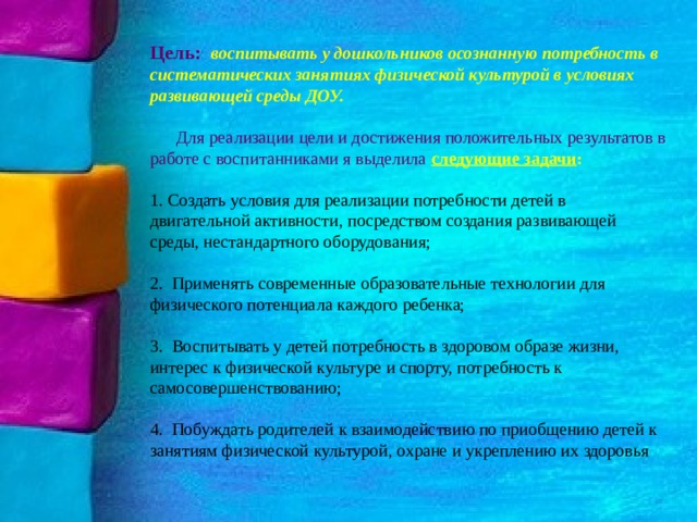 Цель: воспитывать у дошкольников осознанную потребность в систематических занятиях физической культурой в условиях развивающей среды ДОУ.  Для реализации цели и достижения положительных результатов в работе с воспитанниками я выделила следующие задачи :  Создать условия для реализации потребности детей в двигательной активности, посредством создания развивающей среды, нестандартного оборудования;  Применять современные образовательные технологии для физического потенциала каждого ребенка;  Воспитывать у детей потребность в здоровом образе жизни, интерес к физической культуре и спорту, потребность к самосовершенствованию;  Побуждать родителей к взаимодействию по приобщению детей к занятиям физической культурой, охране и укреплению их здоровья 