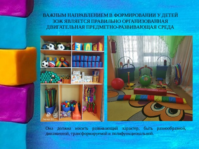 ВАЖНЫМ НАПРАВЛЕНИЕМ В ФОРМИРОВАНИИ У ДЕТЕЙ ЗОЖ ЯВЛЯЕТСЯ ПРАВИЛЬНО ОРГАНИЗОВАННАЯ ДВИГАТЕЛЬНАЯ ПРЕДМЕТНО-РАЗВИВАЮЩАЯ СРЕДА Она должна носить развивающий характер, быть разнообразной, динамичной, трансформируемой и полифункциональной. 
