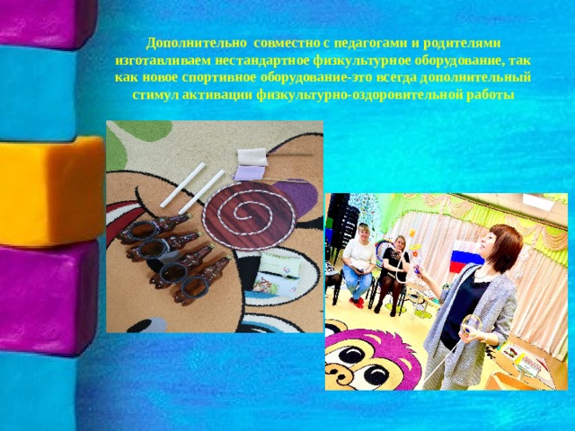 Дополнительно совместно с педагогами и родителями изготавливаем нестандартное физкультурное оборудование, так как новое спортивное оборудование-это всегда дополнительный стимул активации физкультурно-оздоровительной работы 