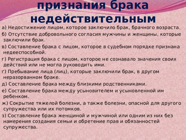 Основные причины признания брака недействительным а) Недостижение лицом, которое заключило брак, брачного возраста. б) Отсутствие добровольного согласия мужчины и женщины, которые заключили брак. в) Составление брака с лицом, которое в судебном порядке признана недееспособной. г) Регистрация брака с лицом, которое не сознавало значения своих действий или не могла руководить ими. ґ) Пребывание лица (лиц), которые заключили брак, в другом неразорванном браке. д) Составление брака между близкими родственниками. е) Составление брака между усыновителем и усыновленной им ребенком. ж) Сокрытие тяжелой болезни, а также болезни, опасной для другого супружества или их потомков. з) Составление брака женщиной и мужчиной или одним из них без намерения создания семьи и обретение прав и обязанностей супружества. 