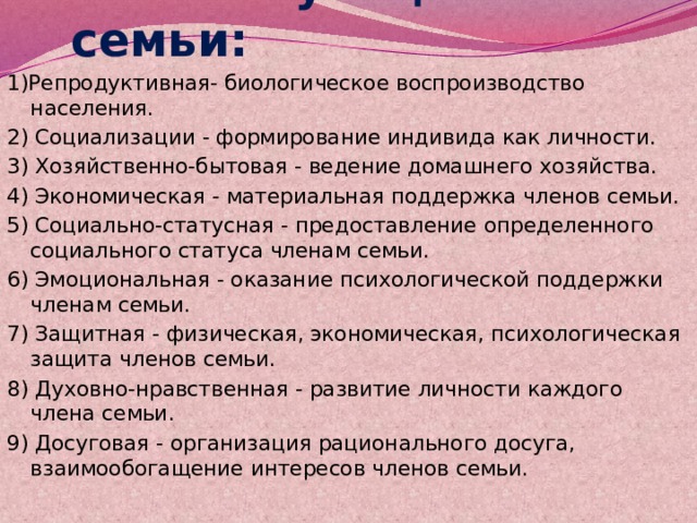   Функции семьи:  1)Репродуктивная- биологическое воспроизводство населения. 2) Социализации - формирование индивида как личности.  3) Хозяйственно-бытовая - ведение домашнего хозяйства. 4) Экономическая - материальная поддержка членов семьи.  5) Социально-статусная - предоставление определенного социального статуса членам семьи. 6) Эмоциональная - оказание психологической поддержки членам семьи.  7) Защитная - физическая, экономическая, психологическая защита членов семьи.  8) Духовно-нравственная - развитие личности каждого члена семьи. 9) Досуговая - организация рационального досуга, взаимообогащение интересов членов семьи.    