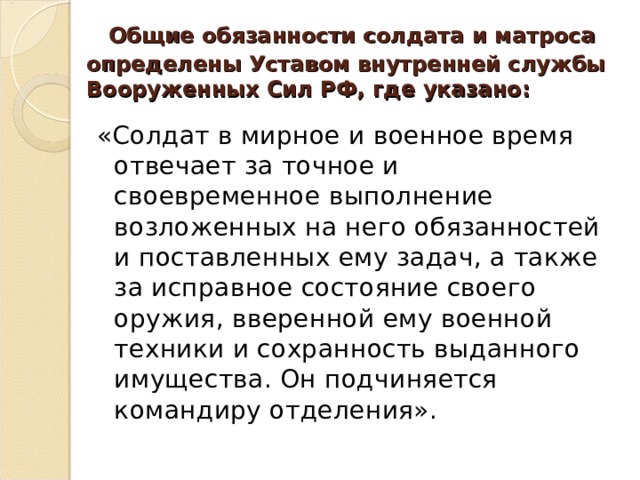   Общие обязанности солдата и матроса определены Уставом внутренней службы Вооруженных Сил РФ, где указано:   «Солдат в мирное и военное время отвечает за точное и своевременное выполнение возложенных на него обязанностей и поставленных ему задач, а также за исправное состояние своего оружия, вверенной ему военной техники и сохранность выданного имущества. Он подчиняется командиру отделения». 