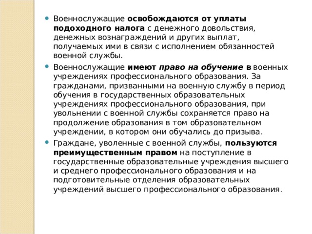 Военнослужащие освобождаются от уплаты подоходного налога с денежного довольствия, денежных вознаграждений и других выплат, получаемых ими в связи с исполнением обязанностей военной службы. Военнослужащие имеют  право на обучение  в военных учреждениях профессионального образования. За гражданами, призванными на военную службу в период обучения в государственных образовательных учреждениях профессионального образования, при увольнении с военной службы сохраняется право на продолжение образования в том образовательном учреждении, в котором они обучались до призыва. Граждане, уволенные с военной службы, пользуются преимущественным  правом на поступление в государственные образова­тельные учреждения высшего и среднего профессионального об­разования и на подготовительные отделения образовательных учреждений высшего профессионального образования. 