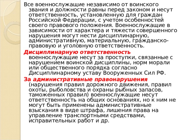 Все военнослужащие независимо от воинского звания и должности равны перед законом и несут ответственность, установленную для граждан Российской Федерации, с учетом особенностей своего правового положения. Военнослужащие в зависимости от характера и тяжести совершенного нарушения могут нести дисциплинарную, административную, материальную, гражданско-правовую и уголовную ответственность. Дисциплинарную ответственность военнослужащие несут за проступки, связанные с нарушением воинской дисциплины, норм морали или общественного порядка согласно Дисциплинарному уставу Вооруженных Сил РФ. За административные правонарушения (нарушения правил дорожного движения, правил охоты, рыболовства и охраны рыбных запасов, таможенных правил) военнослужащие несут ответственность на общих основаниях, но к ним не могут быть применены административные взыскания в виде штрафа, лишения права на управление транспортными средствами, исправительных работ и др. 