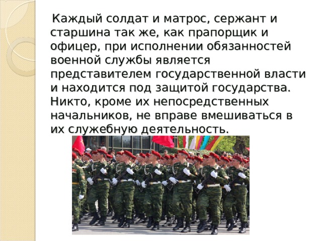  Каждый солдат и матрос, сержант и старшина так же, как прапорщик и офицер, при исполнении обязанностей военной службы является представителем государственной власти и находится под защитой государства. Никто, кроме их непосредственных начальников, не вправе вмешиваться в их служебную деятельность. 