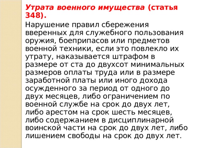 Утрата военного имущества (статья 348). Нарушение правил сбережения вверенных для служебного пользования оружия, боеприпасов или предметов военной техники, если это повлекло их утрату, наказывается штрафом в размере от ста до двухсот минимальных размеров оплаты труда или в размере заработной платы или иного дохода осужденного за период от одного до двух месяцев, либо ограничением по военной службе на срок до двух лет, либо арестом на срок шесть месяцев, либо содержанием в дисциплинарной воинской части на срок до двух лет, либо лишением свободы на срок до двух лет. 