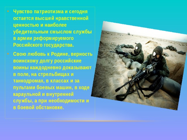 Чувство патриотизма и сегодня остается высшей нравственной ценностью и наиболее убедительным смыслом службы в армии реформируемого Российского государства. Свою любовь к Родине, верность воинскому долгу российские воины каждодневно доказывают в поле, на стрельбищах и танкодромах, в классах и за пультами боевых машин, в ходе караульной и внутренней службы, а при необходимости и в боевой обстановке. 