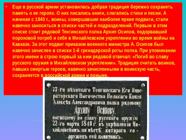 Еще в русской армии установилась добрая традиция бережно сохранять память о ее героях. О них писались книги, слагались стихи и песни. А начиная с 1840 г., воины, совершавшие наиболее яркие подвиги, стали навечно заноситься в списки частей и подразделений. Первым в этом списке стоит рядовой Тенгинского полка Архип Осипов, подорвавший пороховой погреб и себя в Михайловском укреплении во время войны на Кавказе. За этот подвиг приказом военного министра А. Осипов был навечно зачислен в списки 1-й гренадерской роты полка. При упоминании этого имени в строю первый за ним рядовой отвечал: «Погиб во славу русского оружия в Михайловском укреплении». Традиция считать воинов, павших смертью героев, навечно зачисленными в воинскую часть, сохраняется в российской армии и поныне. 