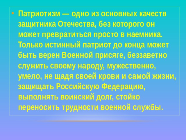 Патриотизм — одно из основных качеств защитника Отечества, без которого он может превратиться просто в наемника. Только истинный патриот до конца может быть верен Военной присяге, беззаветно служить своему народу, мужественно, умело, не щадя своей крови и самой жизни, защищать Российскую Федерацию, выполнять воинский долг, стойко переносить трудности военной службы. 