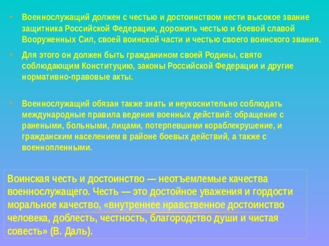 Военнослужащий должен с честью и достоинством нести высокое звание защитника Российской Федерации, дорожить честью и боевой славой Вооруженных Сил, своей воинской части и честью своего воинского звания. Для этого он должен быть гражданином своей Родины, свято соблюдающим Конституцию, законы Российской Федерации и другие нормативно-правовые акты.   Военнослужащий обязан также знать и неукоснительно соблюдать международные правила ведения военных действий: обращение с ранеными, больными, лицами, потерпевшими кораблекрушение, и гражданским населением в районе боевых действий, а также с военнопленными. Воинская честь и достоинство — неотъемлемые качества военнослужащего. Честь — это достойное уважения и гордости моральное качество, «внутреннее нравственное достоинство человека, доблесть, честность, благородство души и чистая совесть» (В. Даль). 