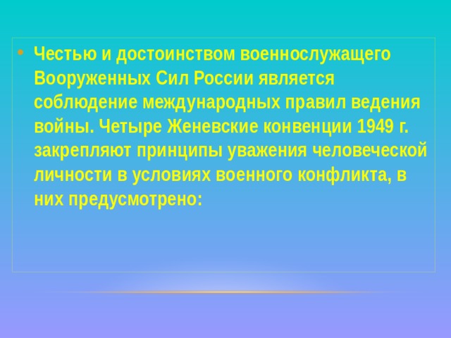 Честью и достоинством военнослужащего Вооруженных Сил России является соблюдение международных правил ведения войны. Четыре Женевские конвенции 1949 г. закрепляют принципы уважения человеческой личности в условиях военного конфликта, в них предусмотрено:  