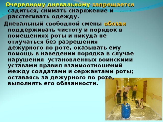  Очередному дневальному запрещается садиться, снимать снаряжение и расстегивать одежду. Дневальный свободной смены обязан поддерживать чистоту и порядок в помещениях роты и никуда не отлучаться без разрешения дежурного по роте, оказывать ему помощь в наведении порядка в случае нарушения установленных воинскими уставами правил взаимоотношений между солдатами и сержантами роты; оставаясь за дежурного по роте, выполнять его обязанности. 