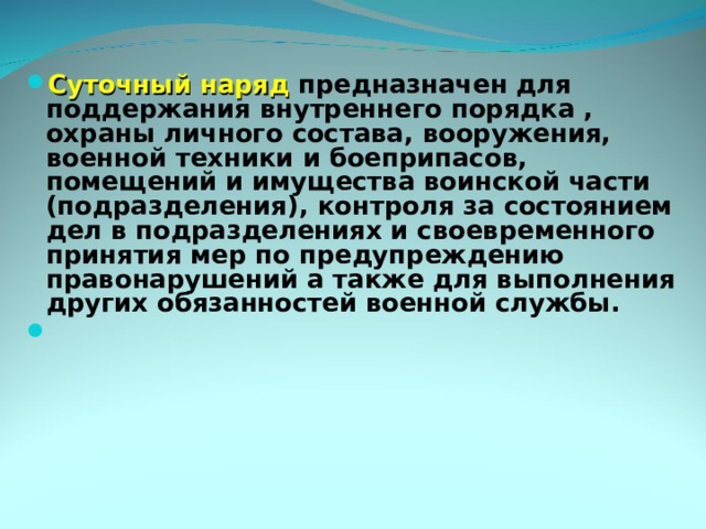 Суточный наряд предназначен для поддержания внутреннего порядка , охраны личного состава, вооружения, военной техники и боеприпасов, помещений и имущества воинской части (подразделения), контроля за состоянием дел в подразделениях и своевременного принятия мер по предупреждению правонарушений а также для выполнения других обязанностей военной службы. 