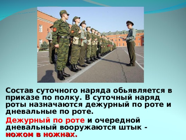 Состав суточного наряда обь является в приказе по полку. В суточный наряд роты назначаются дежурный по роте и дневальные по роте. Дежурный по роте и очередной дневальный вооружаются штык - ножом в ножнах. 