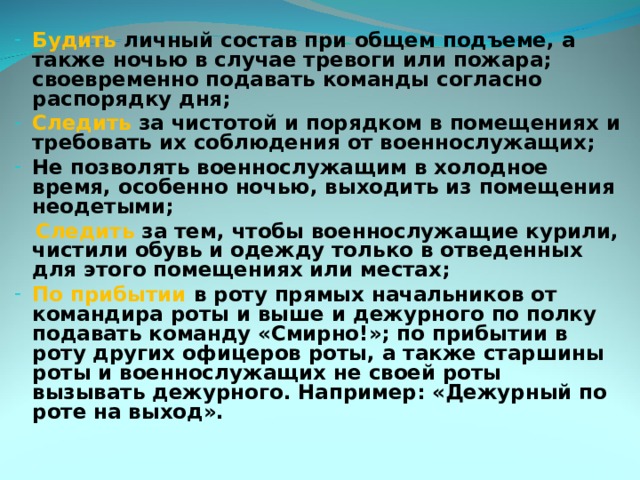 Будить личный состав при общем подъеме, а также ночью в случае тревоги или пожара; своевременно подавать команды согласно распорядку дня; Следить за чистотой и порядком в помещениях и требовать их соблюдения от военнослужащих; Не позволять военнослужащим в холодное время, особенно ночью, выходить из помещения неодетыми;  Следить за тем, чтобы военнослужащие курили, чистили обувь и одежду только в отведенных для этого помещениях или местах; По прибытии в роту прямых начальников от командира роты и выше и дежурного по полку подавать команду «Смирно!»; по прибытии в роту других офицеров роты, а также старшины роты и военнослужащих не своей роты вызывать дежурного. Например: «Дежурный по роте на выход». 