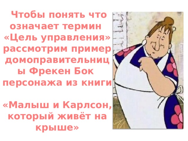  Чтобы понять что означает термин  «Цель управления» рассмотрим пример домоправительницы Фрекен Бок  персонажа из книги  «Малыш и Карлсон, который живёт на крыше» 