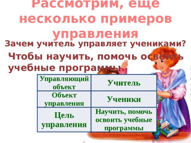 Рассмотрим, еще несколько примеров управления Зачем учитель управляет учениками? Чтобы научить, помочь освоить учебные программы. Управляющий объект Объект управления Учитель Цель управления Ученики Научить, помочь освоить учебные программы 