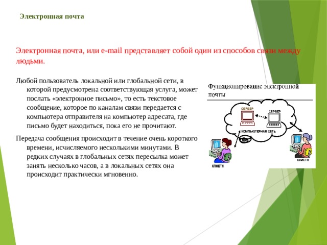 Электронная почта Электронная почта, или e-mail представляет собой один из способов связи между людьми. Любой пользователь локальной или глобальной сети, в которой предусмотрена соответствующая услуга, может послать «электронное письмо», то есть текстовое сообщение, которое по каналам связи передается с компьютера отправителя на компьютер адресата, где письмо будет находиться, пока его не прочитают. Передача сообщения происходит в течение очень короткого времени, исчисляемого несколькими минутами. В редких случаях в глобальных сетях пересылка может занять несколько часов, а в локальных сетях она происходит практически мгновенно. 
