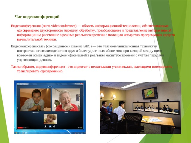 Чат видеоконференций Видеоконференция (англ. videoconference) — область информационной технологии, обеспечивающая одновременно двустороннюю передачу, обработку, преобразование и представление интерактивной информации на расстояние в режиме реального времени с помощью аппаратно-программных средств вычислительной техники . Видеоконференцсвязь (сокращенное название ВКС) — это телекоммуникационная технология интерактивного взаимодействия двух и более удаленных абонентов, при которой между ними возможен обмен аудио- и видеоинформацией в реальном масштабе времени с учётом передачи управляющих данных. Таким образом, видеоконференция - это видеочат с несколькими участниками, имеющими возможность транслировать одновременно. 