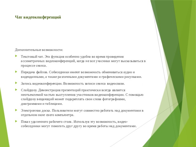 Чат видеоконференций Дополнительные возможности: Текстовый чат. Эта функция особенно удобна во время проведения ассиметричных видеоконференций, когда не все учасники могут высказываться в процессе сеанса. Передача файлов. Собеседники имеют возможность обмениваться аудио и видеоданными, а также различными документами и графическими рисунками. Запись видеоконференции. Возможность записи сеанса видеосвязи. Слайдшоу. Демонстрация презентаций практически всегда является неотъемлемой частью выступления участников видеоконференции. С помощью слайдшоу вещающий может подкреплять свои слова фотографиями, диаграммами и таблицами. Электронная доска. Пользователи могут совместно работать над документами в отдельном окне свого компьюетра. Показ удаленного рабочего стола. Используя эту возможность, видео-собеседники могут помогать друг другу во время работы над документами. 