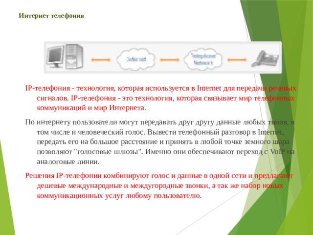 Интернет телефония IP-телефония - технология, которая используется в Internet для передачи речевых сигналов. IP-телефония - это технология, которая связывает мир телефонных коммуникаций и мир Интернета . По интернету пользователи могут передавать друг другу данные любых типов, в том числе и человеческий голос. Вывести телефонный разговор в Internet, передать его на большое расстояние и принять в любой точке земного шара позволяют 