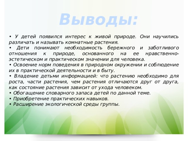 Выводы: • У детей появился интерес к живой природе. Они научились различать и называть комнатные растения. • Дети понимают необходимость бережного и заботливого отношения к природе, основанного на ее нравственно-эстетическом и практическом значении для человека. • Освоение норм поведения в природном окружении и соблюдение их в практической деятельности и в быту. • Владение детьми информацией: что растению необходимо для роста, части растения, чем растения отличаются друг от друга, как состояние растения зависит от ухода человеком. • Обогащение словарного запаса детей по данной теме. • Приобретение практических навыков. • Расширение экологической среды группы. 
